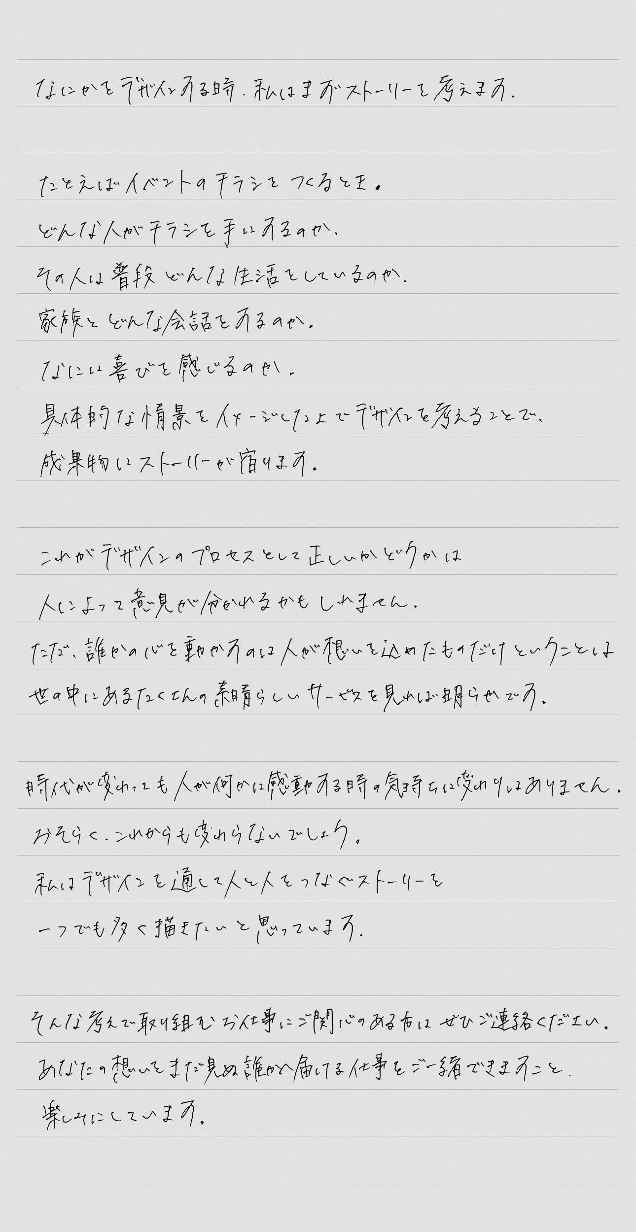 なにかをデザインする時、私はまずストーリーを考えます。たとえばイベントのチラシをつくるとき。どんな人がチラシを手にするのか。その人は普段どんな生活をしているのか。家族とどんな会話をするのか。なにに喜びを感じるのか。具体的な情景をイメージした上でデザインを考えることで、成果物にストーリーが宿ります。これがデザインのプロセスとして正しいかはどうかは人によって意見が分かれるかもしれません。ただ、誰かの心を動かすのは人が想いを込めたものだけということは、世の中にあるたくさんの素晴らしいサービスを見れば明らかです。時代が変わっても人が何かに感動する時の気持ちに変わりはありません。おそらくこれからも変わらないでしょう。私はデザインを通して人と人をつなぐストーリーを一つでも多く描きたいと思っています。そんな考えで取り組むお仕事にご関心のある方はぜひご連絡ください。あなたの想いをまだ見ぬ誰かに届ける仕事をご一緒できますこと、楽しみにしています。